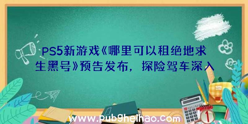 PS5新游戏《哪里可以租绝地求生黑号》预告发布，探险驾车深入禁区