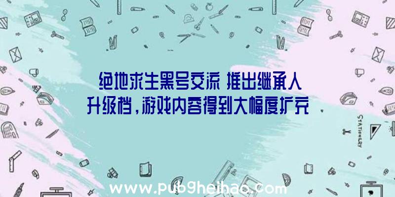 《绝地求生黑号交流》推出继承人升级档，游戏内容得到大幅度扩充