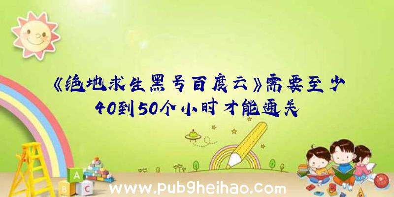 《绝地求生黑号百度云》需要至少40到50个小时才能通关