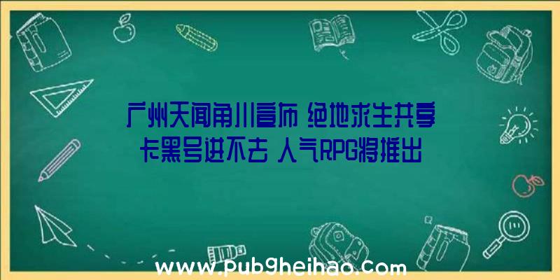 广州天闻角川宣布《绝地求生共享卡黑号进不去》人气RPG将推出重制版，登陆Steam，支持简体中文