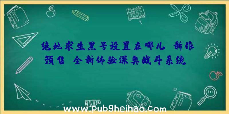 《绝地求生黑号设置在哪儿》新作预售，全新体验深奥战斗系统