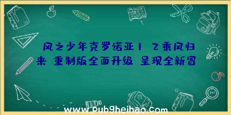 《风之少年克罗诺亚1&2乘风归来》重制版全面升级，呈现全新冒险旅程