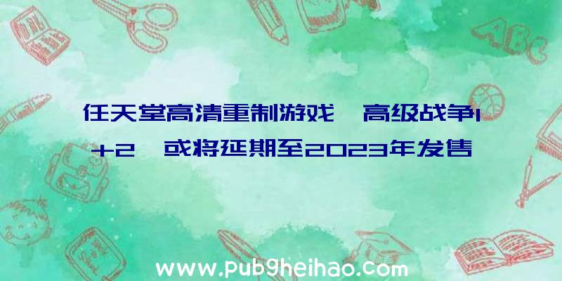 任天堂高清重制游戏《高级战争1+2》或将延期至2023年发售